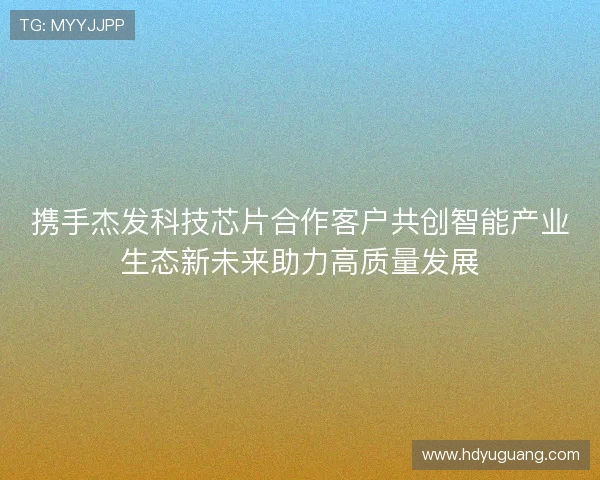 携手杰发科技芯片合作客户共创智能产业生态新未来助力高质量发展